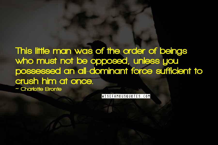 Charlotte Bronte Quotes: This little man was of the order of beings who must not be opposed, unless you possessed an all-dominant force sufficient to crush him at once.