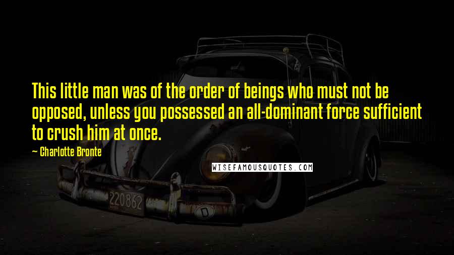 Charlotte Bronte Quotes: This little man was of the order of beings who must not be opposed, unless you possessed an all-dominant force sufficient to crush him at once.