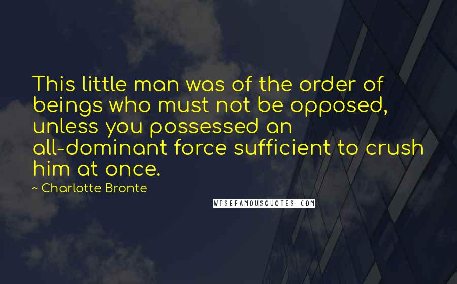 Charlotte Bronte Quotes: This little man was of the order of beings who must not be opposed, unless you possessed an all-dominant force sufficient to crush him at once.