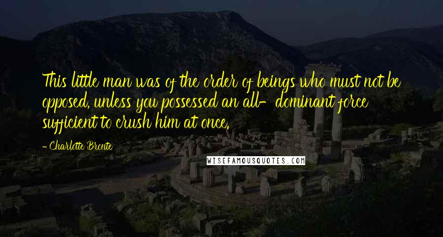 Charlotte Bronte Quotes: This little man was of the order of beings who must not be opposed, unless you possessed an all-dominant force sufficient to crush him at once.