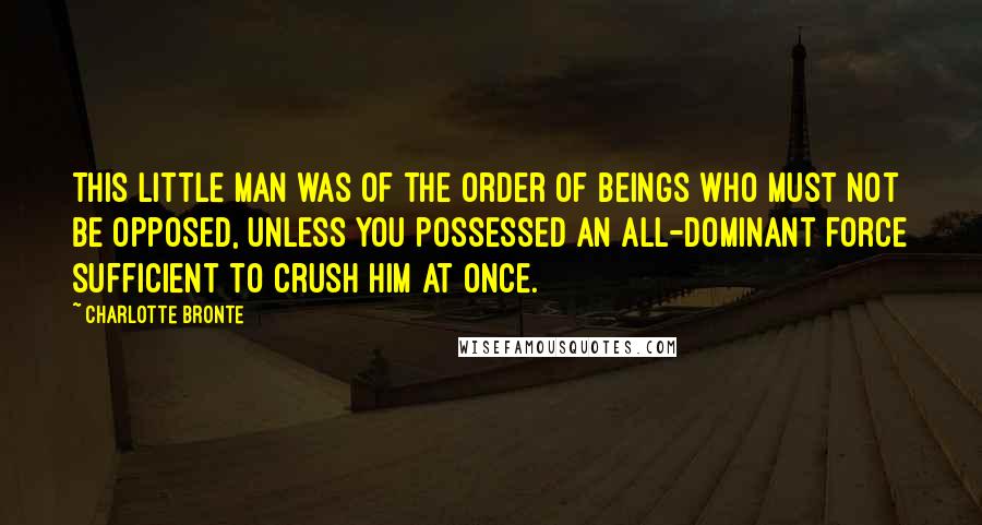 Charlotte Bronte Quotes: This little man was of the order of beings who must not be opposed, unless you possessed an all-dominant force sufficient to crush him at once.