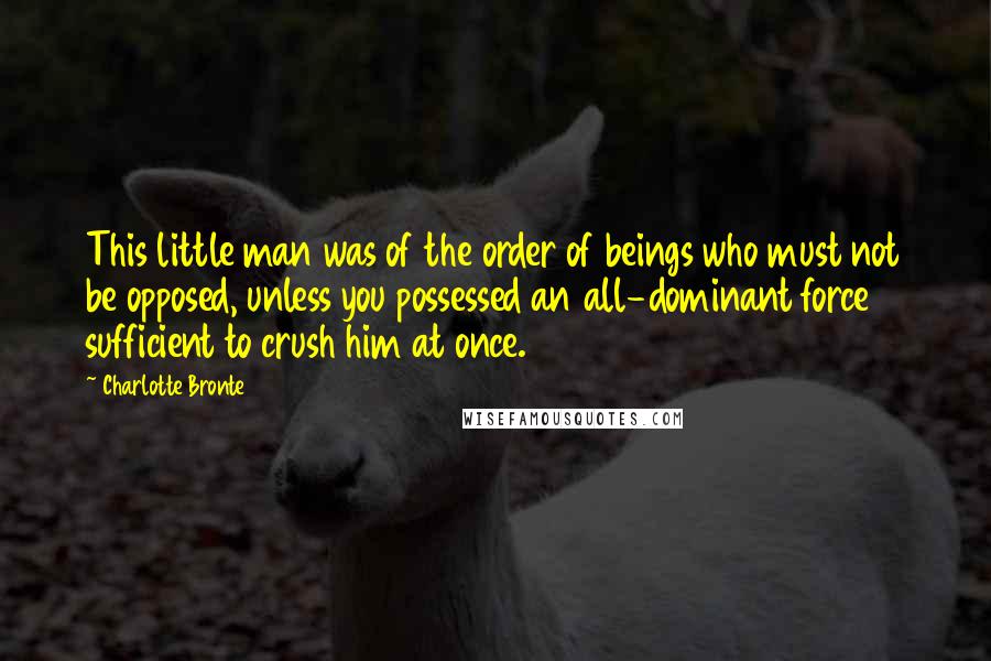 Charlotte Bronte Quotes: This little man was of the order of beings who must not be opposed, unless you possessed an all-dominant force sufficient to crush him at once.