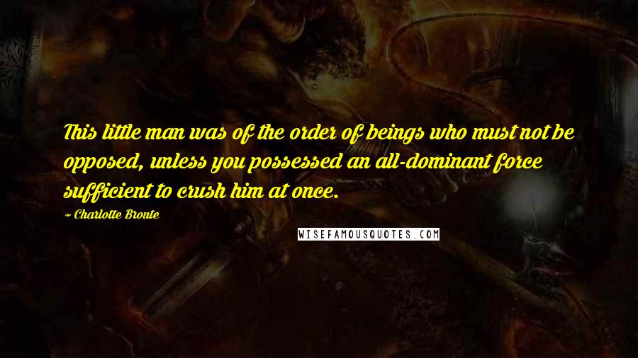 Charlotte Bronte Quotes: This little man was of the order of beings who must not be opposed, unless you possessed an all-dominant force sufficient to crush him at once.