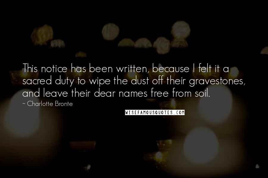 Charlotte Bronte Quotes: This notice has been written, because I felt it a sacred duty to wipe the dust off their gravestones, and leave their dear names free from soil.