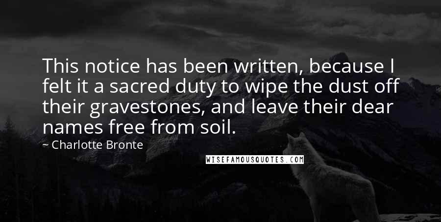 Charlotte Bronte Quotes: This notice has been written, because I felt it a sacred duty to wipe the dust off their gravestones, and leave their dear names free from soil.