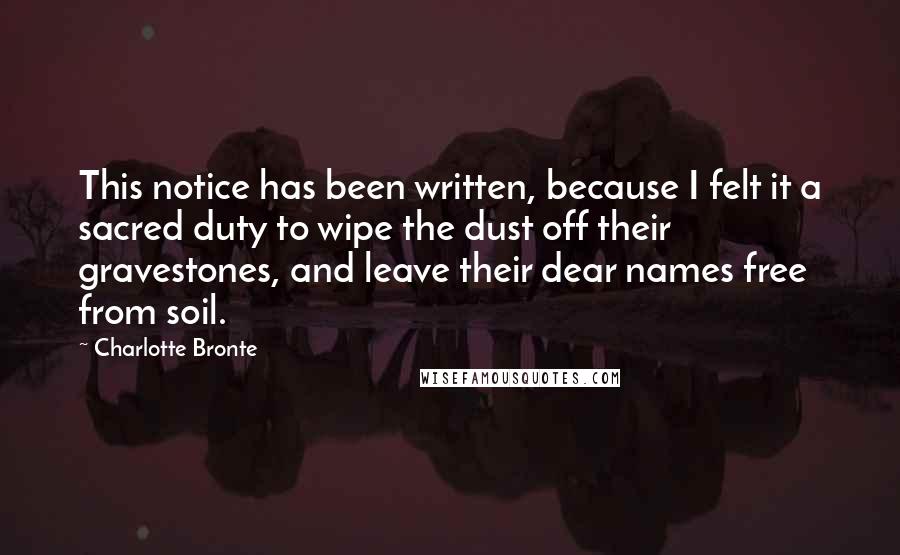 Charlotte Bronte Quotes: This notice has been written, because I felt it a sacred duty to wipe the dust off their gravestones, and leave their dear names free from soil.