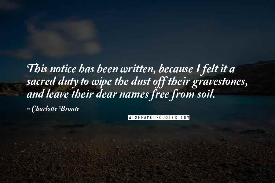 Charlotte Bronte Quotes: This notice has been written, because I felt it a sacred duty to wipe the dust off their gravestones, and leave their dear names free from soil.