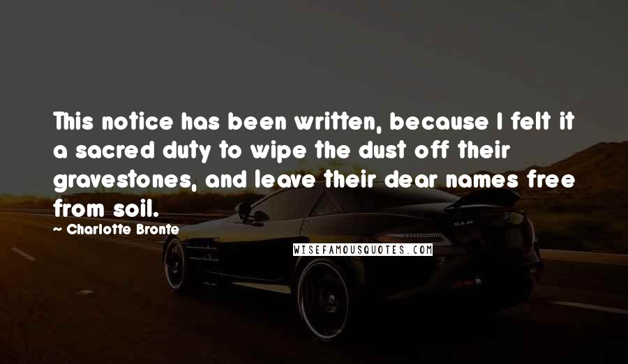 Charlotte Bronte Quotes: This notice has been written, because I felt it a sacred duty to wipe the dust off their gravestones, and leave their dear names free from soil.