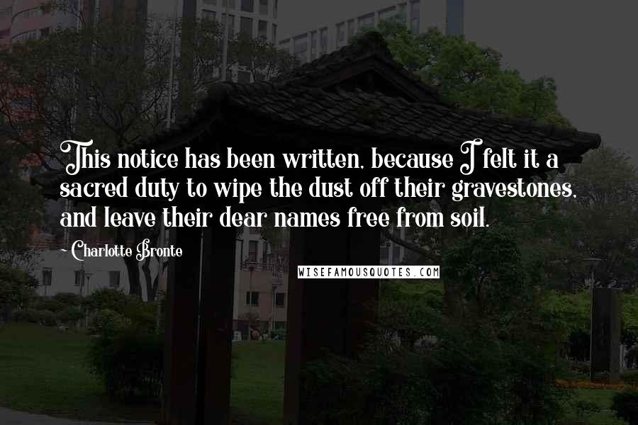 Charlotte Bronte Quotes: This notice has been written, because I felt it a sacred duty to wipe the dust off their gravestones, and leave their dear names free from soil.