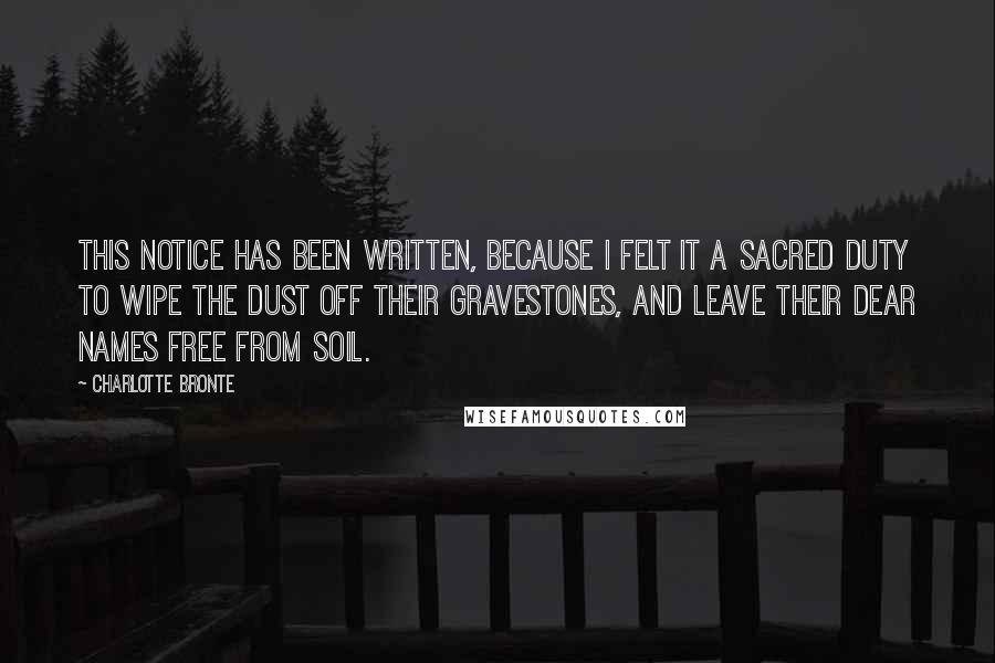 Charlotte Bronte Quotes: This notice has been written, because I felt it a sacred duty to wipe the dust off their gravestones, and leave their dear names free from soil.