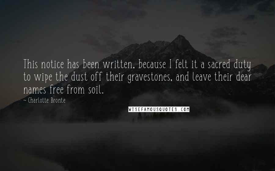 Charlotte Bronte Quotes: This notice has been written, because I felt it a sacred duty to wipe the dust off their gravestones, and leave their dear names free from soil.