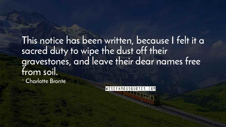 Charlotte Bronte Quotes: This notice has been written, because I felt it a sacred duty to wipe the dust off their gravestones, and leave their dear names free from soil.