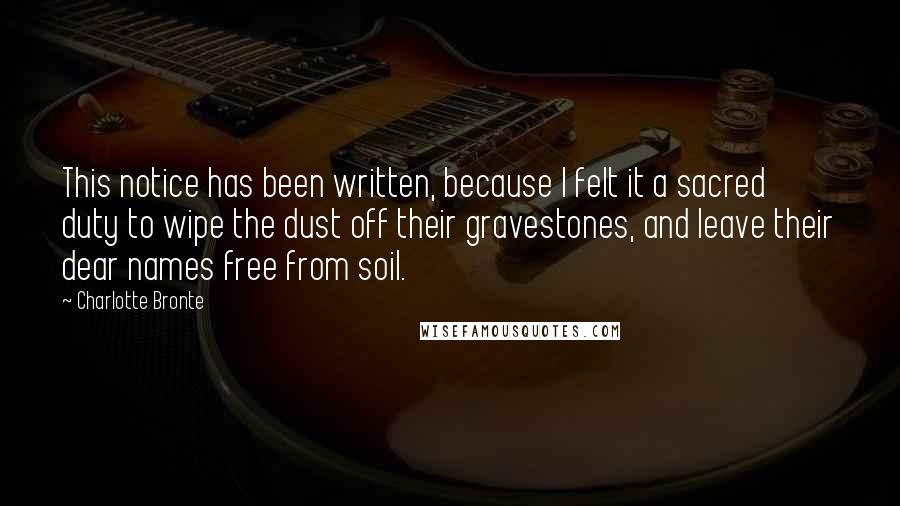 Charlotte Bronte Quotes: This notice has been written, because I felt it a sacred duty to wipe the dust off their gravestones, and leave their dear names free from soil.