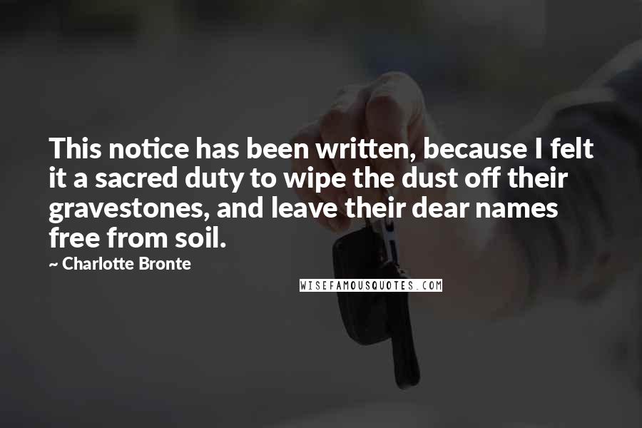 Charlotte Bronte Quotes: This notice has been written, because I felt it a sacred duty to wipe the dust off their gravestones, and leave their dear names free from soil.