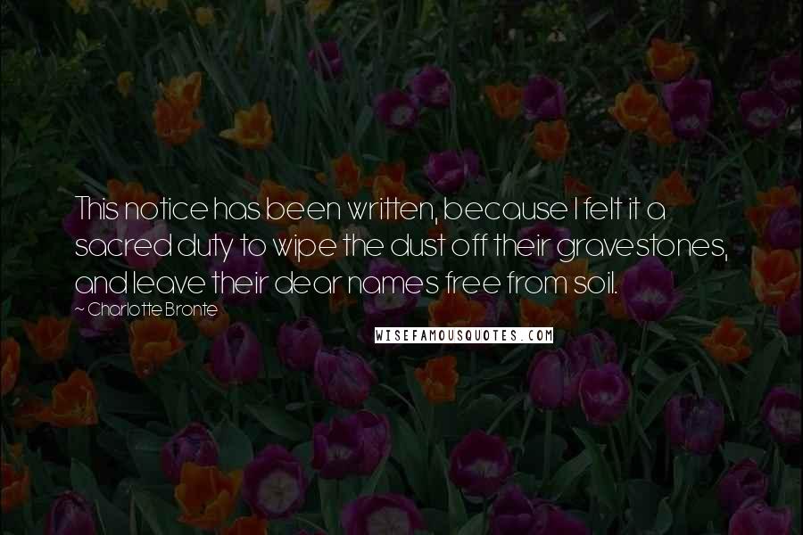 Charlotte Bronte Quotes: This notice has been written, because I felt it a sacred duty to wipe the dust off their gravestones, and leave their dear names free from soil.