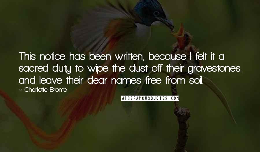 Charlotte Bronte Quotes: This notice has been written, because I felt it a sacred duty to wipe the dust off their gravestones, and leave their dear names free from soil.