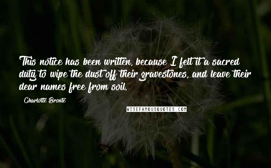 Charlotte Bronte Quotes: This notice has been written, because I felt it a sacred duty to wipe the dust off their gravestones, and leave their dear names free from soil.