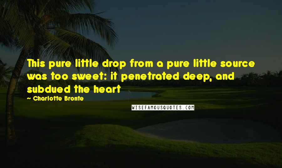 Charlotte Bronte Quotes: This pure little drop from a pure little source was too sweet: it penetrated deep, and subdued the heart