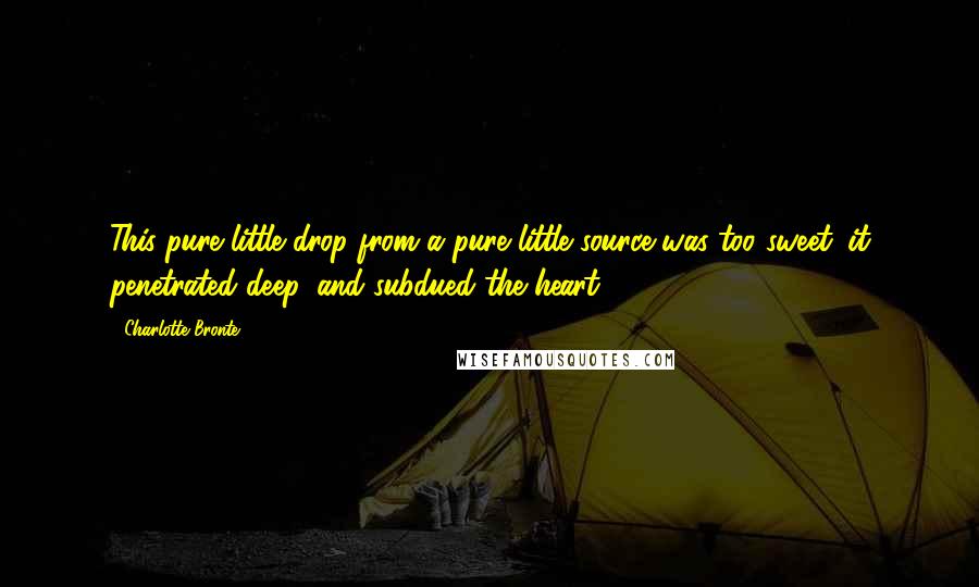 Charlotte Bronte Quotes: This pure little drop from a pure little source was too sweet: it penetrated deep, and subdued the heart