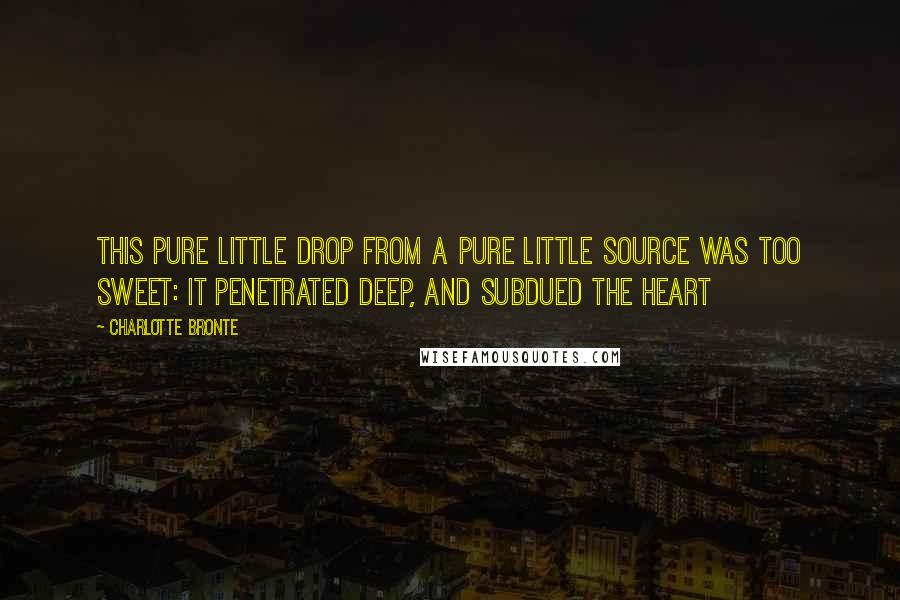 Charlotte Bronte Quotes: This pure little drop from a pure little source was too sweet: it penetrated deep, and subdued the heart