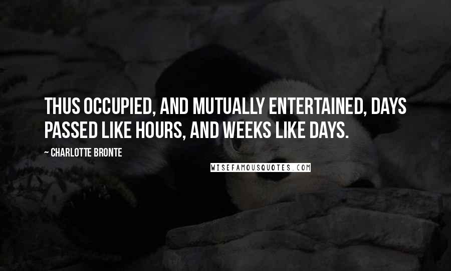 Charlotte Bronte Quotes: Thus occupied, and mutually entertained, days passed like hours, and weeks like days.