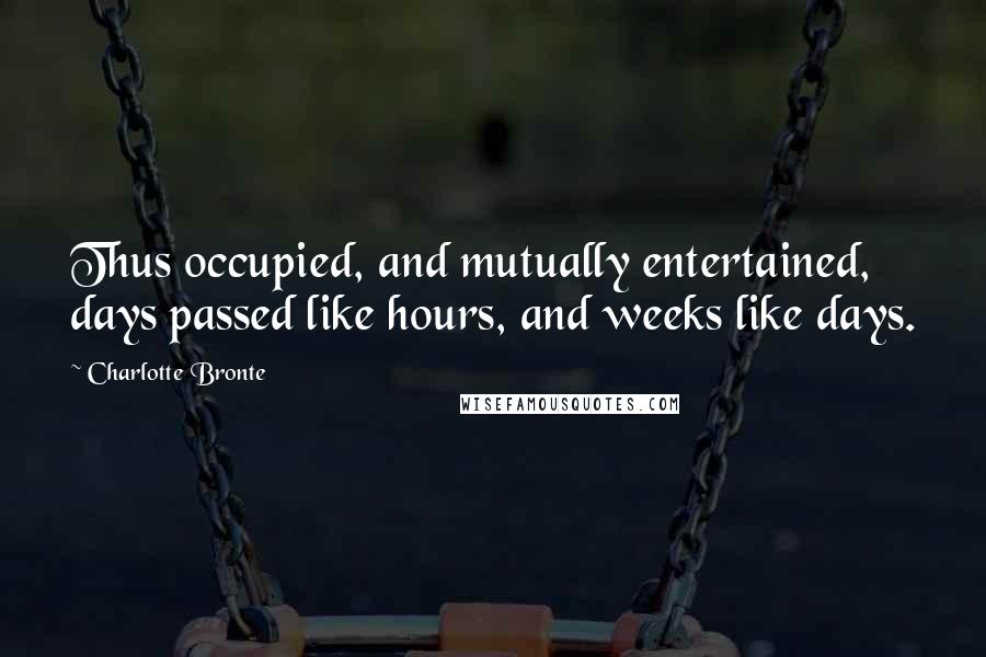Charlotte Bronte Quotes: Thus occupied, and mutually entertained, days passed like hours, and weeks like days.
