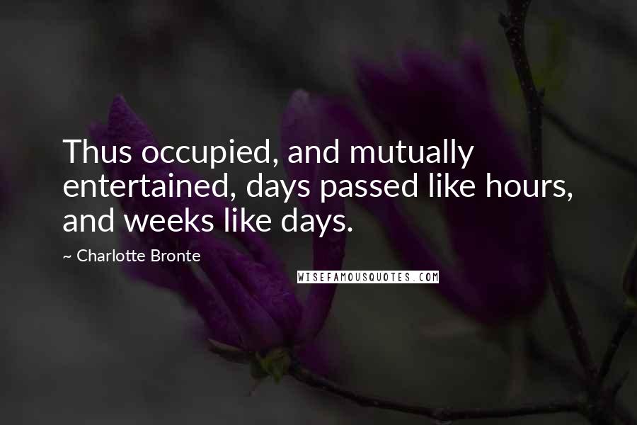 Charlotte Bronte Quotes: Thus occupied, and mutually entertained, days passed like hours, and weeks like days.