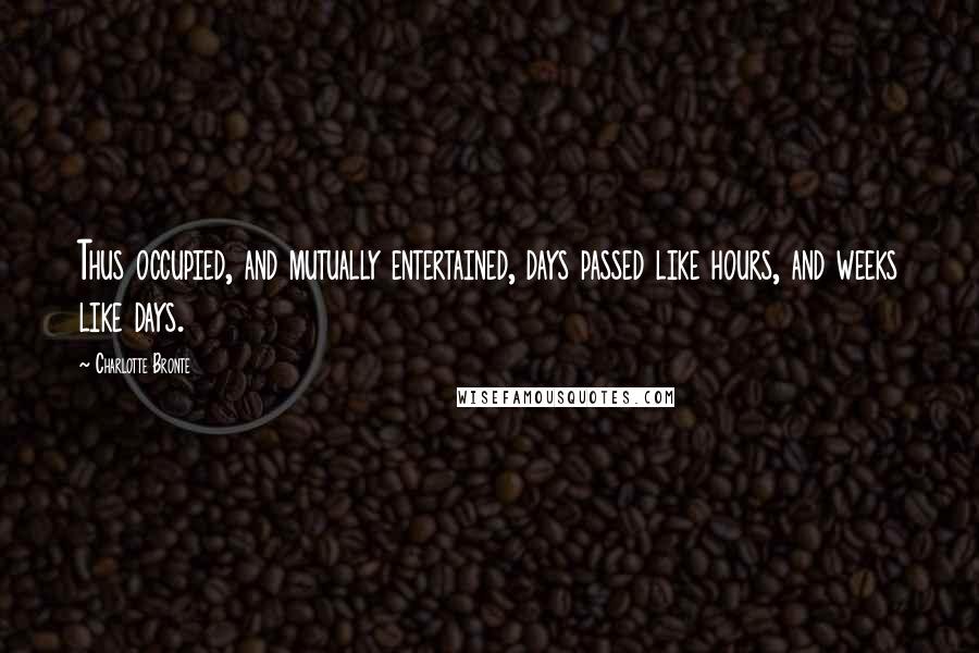 Charlotte Bronte Quotes: Thus occupied, and mutually entertained, days passed like hours, and weeks like days.