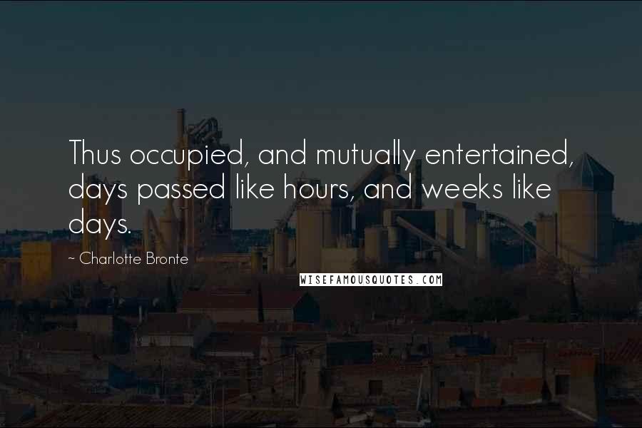 Charlotte Bronte Quotes: Thus occupied, and mutually entertained, days passed like hours, and weeks like days.