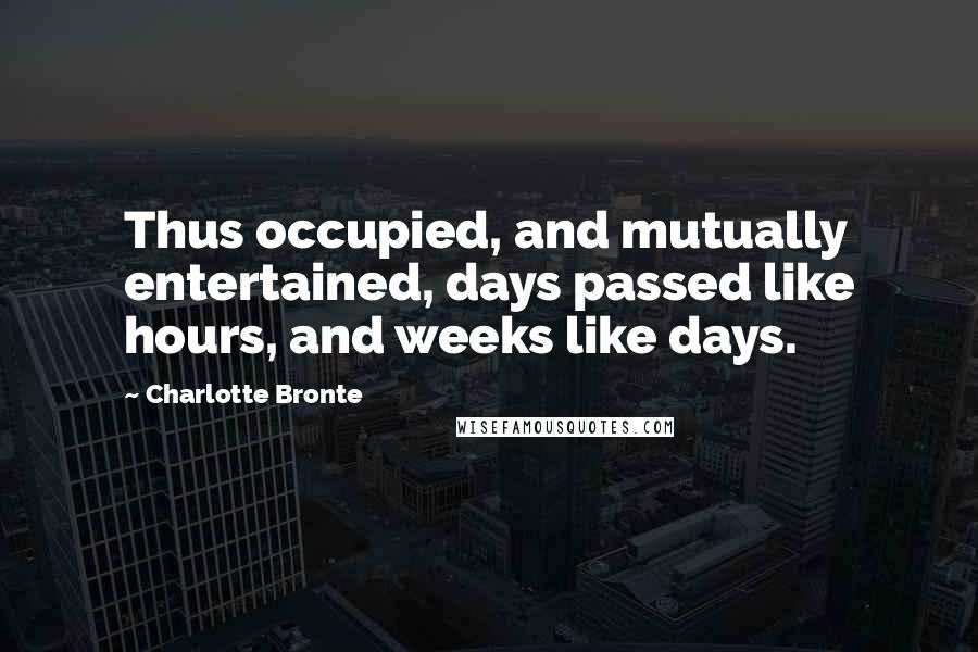 Charlotte Bronte Quotes: Thus occupied, and mutually entertained, days passed like hours, and weeks like days.