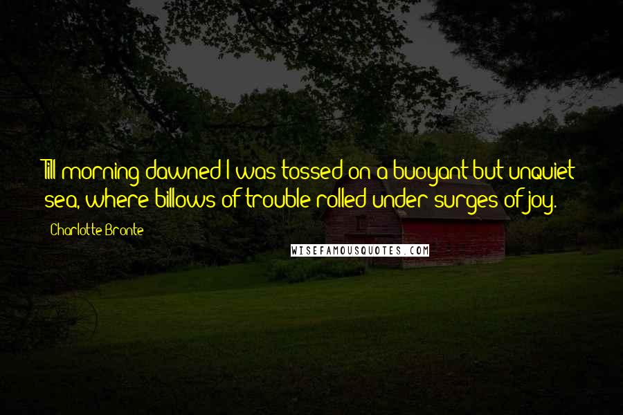 Charlotte Bronte Quotes: Till morning dawned I was tossed on a buoyant but unquiet sea, where billows of trouble rolled under surges of joy.