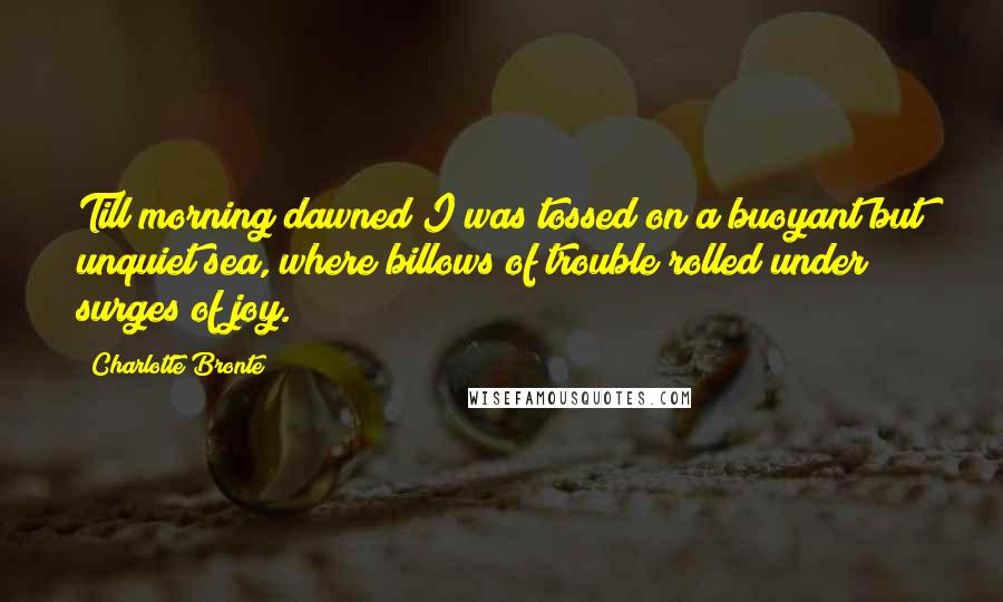 Charlotte Bronte Quotes: Till morning dawned I was tossed on a buoyant but unquiet sea, where billows of trouble rolled under surges of joy.