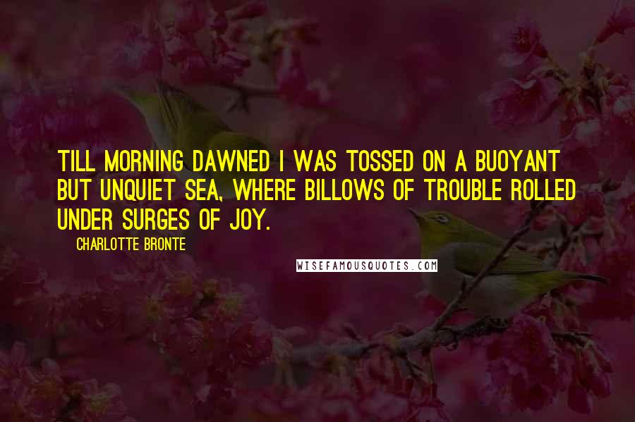 Charlotte Bronte Quotes: Till morning dawned I was tossed on a buoyant but unquiet sea, where billows of trouble rolled under surges of joy.