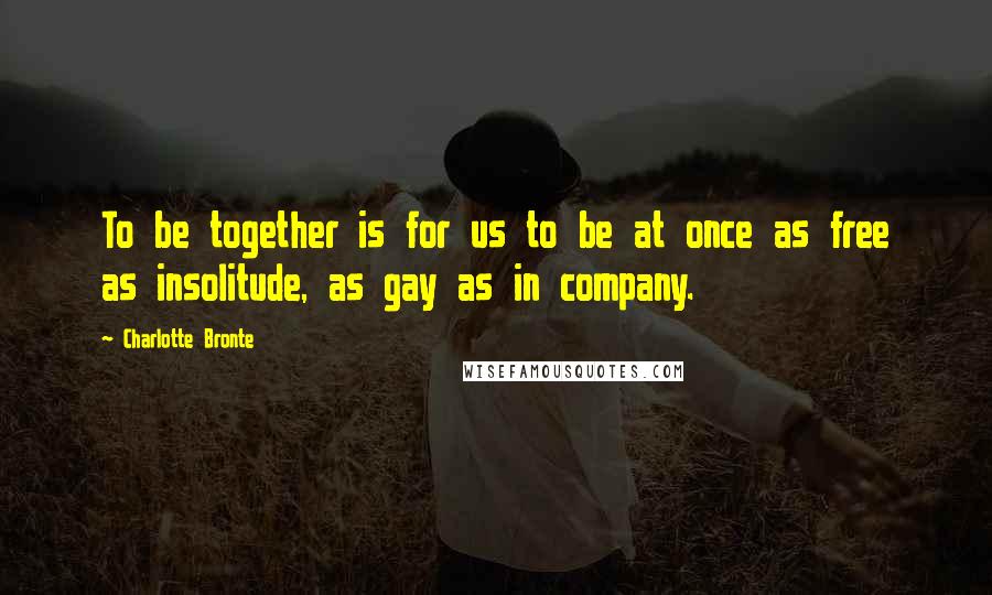 Charlotte Bronte Quotes: To be together is for us to be at once as free as insolitude, as gay as in company.