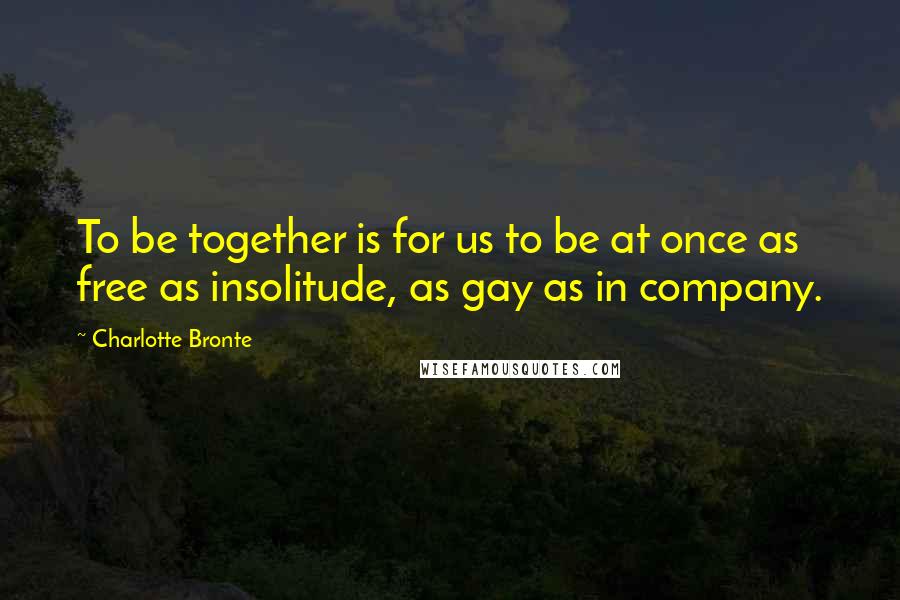 Charlotte Bronte Quotes: To be together is for us to be at once as free as insolitude, as gay as in company.