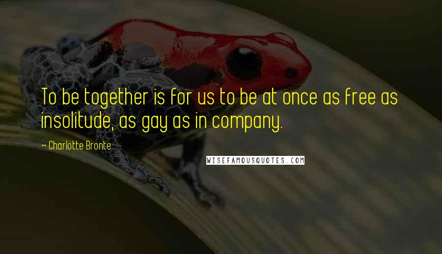 Charlotte Bronte Quotes: To be together is for us to be at once as free as insolitude, as gay as in company.