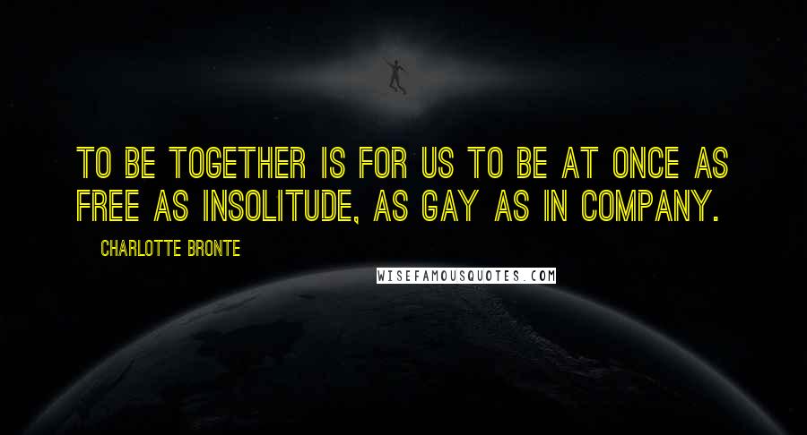 Charlotte Bronte Quotes: To be together is for us to be at once as free as insolitude, as gay as in company.