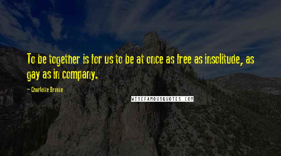 Charlotte Bronte Quotes: To be together is for us to be at once as free as insolitude, as gay as in company.