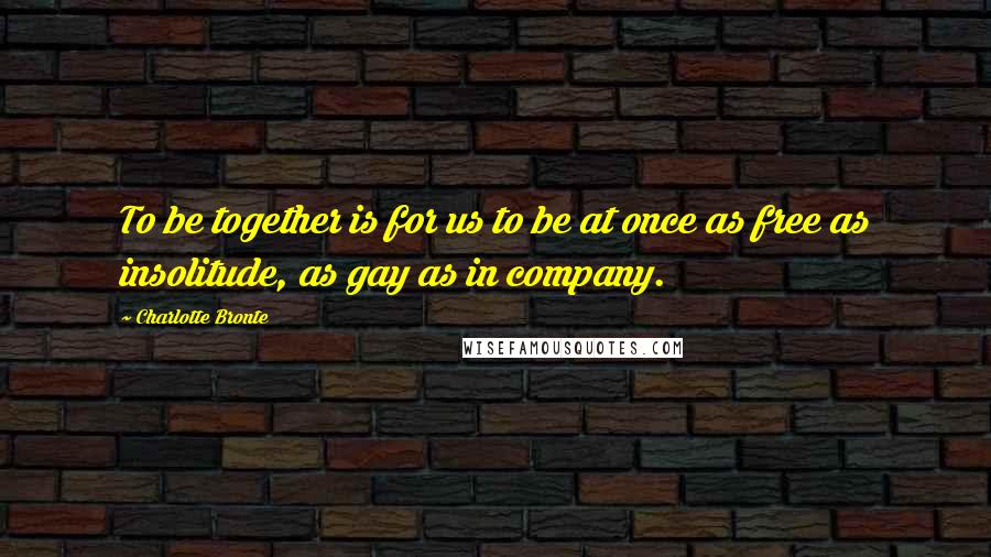 Charlotte Bronte Quotes: To be together is for us to be at once as free as insolitude, as gay as in company.