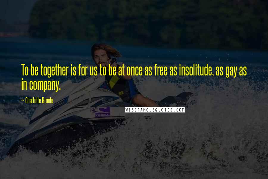 Charlotte Bronte Quotes: To be together is for us to be at once as free as insolitude, as gay as in company.