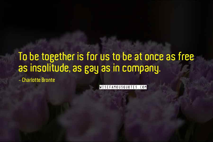 Charlotte Bronte Quotes: To be together is for us to be at once as free as insolitude, as gay as in company.