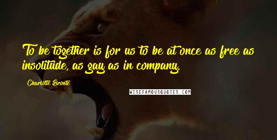 Charlotte Bronte Quotes: To be together is for us to be at once as free as insolitude, as gay as in company.