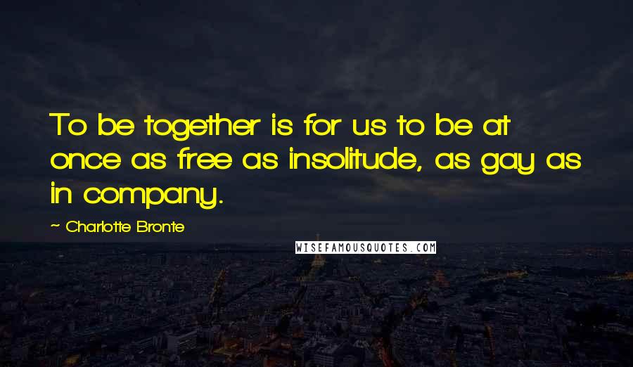 Charlotte Bronte Quotes: To be together is for us to be at once as free as insolitude, as gay as in company.