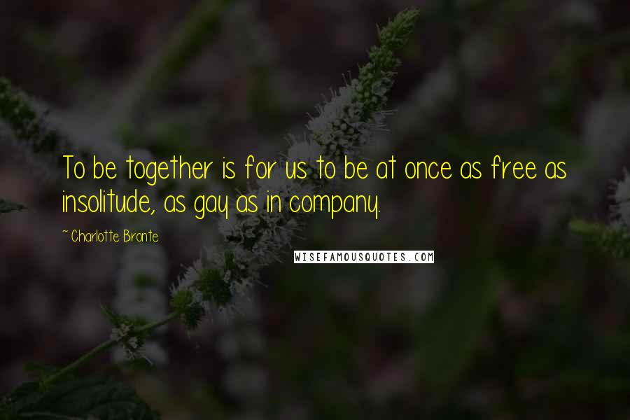 Charlotte Bronte Quotes: To be together is for us to be at once as free as insolitude, as gay as in company.