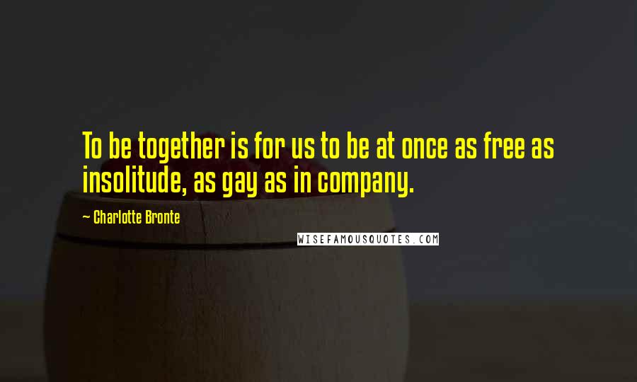 Charlotte Bronte Quotes: To be together is for us to be at once as free as insolitude, as gay as in company.