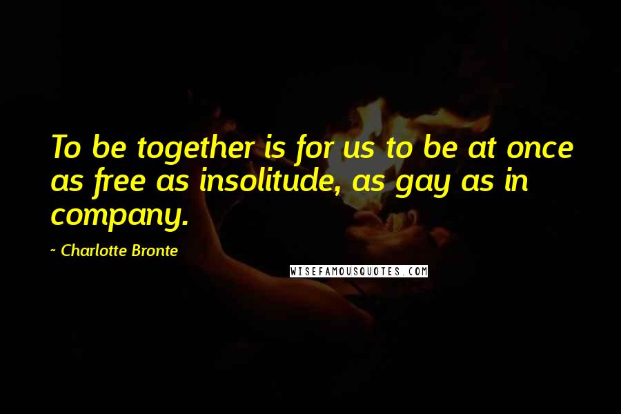 Charlotte Bronte Quotes: To be together is for us to be at once as free as insolitude, as gay as in company.