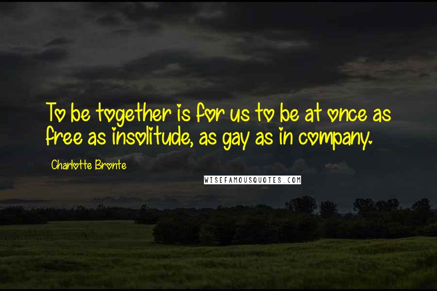 Charlotte Bronte Quotes: To be together is for us to be at once as free as insolitude, as gay as in company.