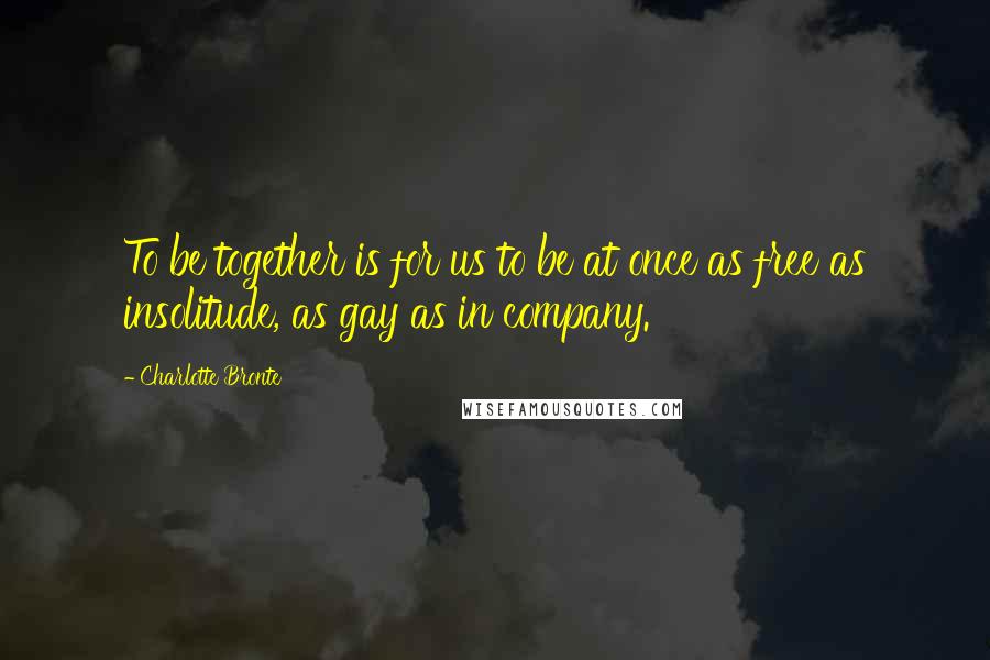 Charlotte Bronte Quotes: To be together is for us to be at once as free as insolitude, as gay as in company.