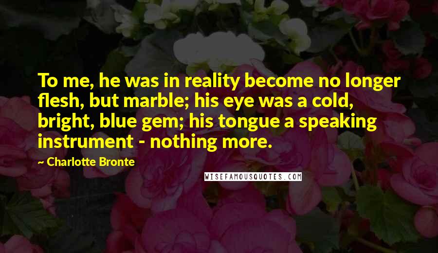 Charlotte Bronte Quotes: To me, he was in reality become no longer flesh, but marble; his eye was a cold, bright, blue gem; his tongue a speaking instrument - nothing more.