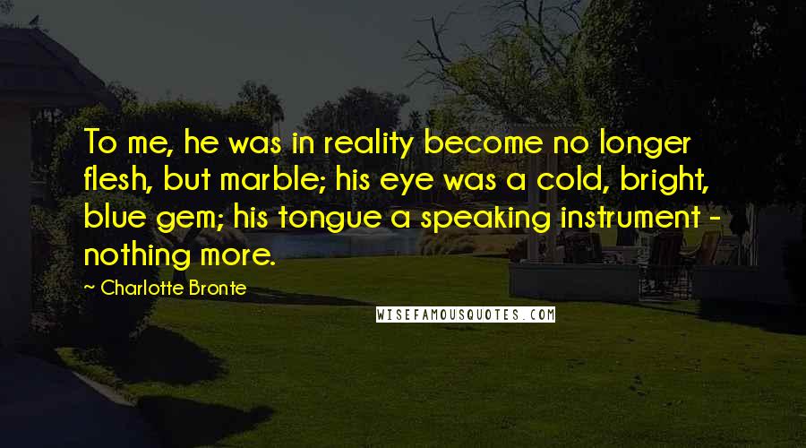 Charlotte Bronte Quotes: To me, he was in reality become no longer flesh, but marble; his eye was a cold, bright, blue gem; his tongue a speaking instrument - nothing more.